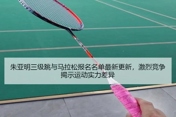 朱亚明三级跳与马拉松报名名单最新更新，激烈竞争揭示运动实力差异